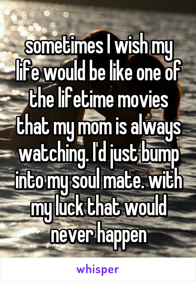 sometimes I wish my life would be like one of the lifetime movies that my mom is always watching. I'd just bump into my soul mate. with my luck that would never happen