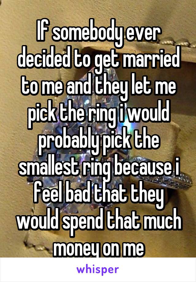 If somebody ever decided to get married to me and they let me pick the ring i would probably pick the smallest ring because i feel bad that they would spend that much money on me