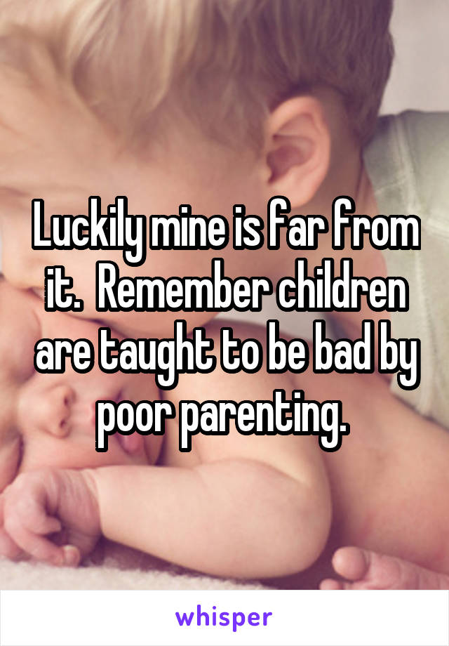 Luckily mine is far from it.  Remember children are taught to be bad by poor parenting. 