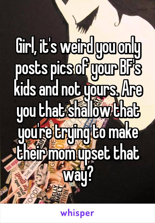 Girl, it's weird you only posts pics of your BF's kids and not yours. Are you that shallow that you're trying to make their mom upset that way?