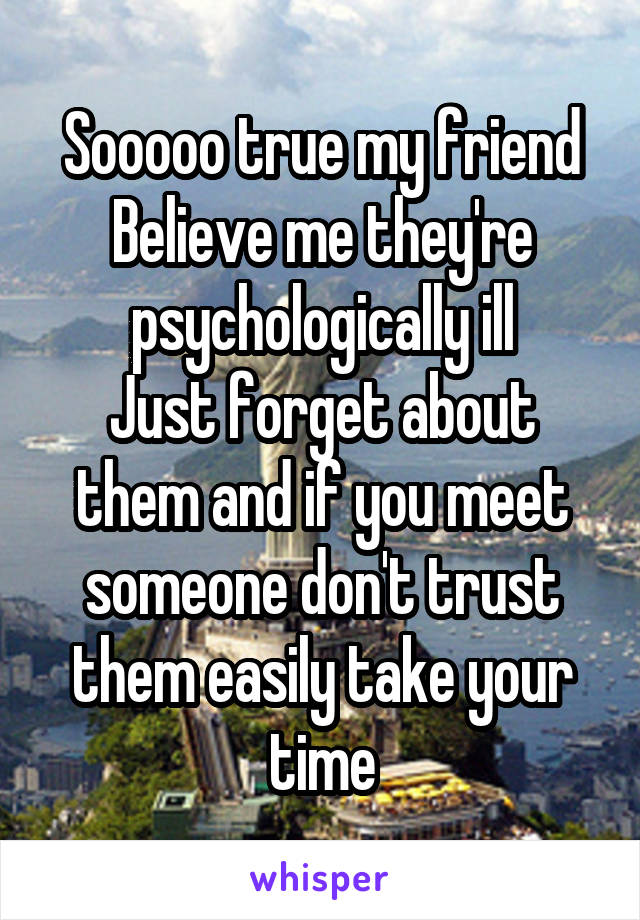 Sooooo true my friend
Believe me they're psychologically ill
Just forget about them and if you meet someone don't trust them easily take your time