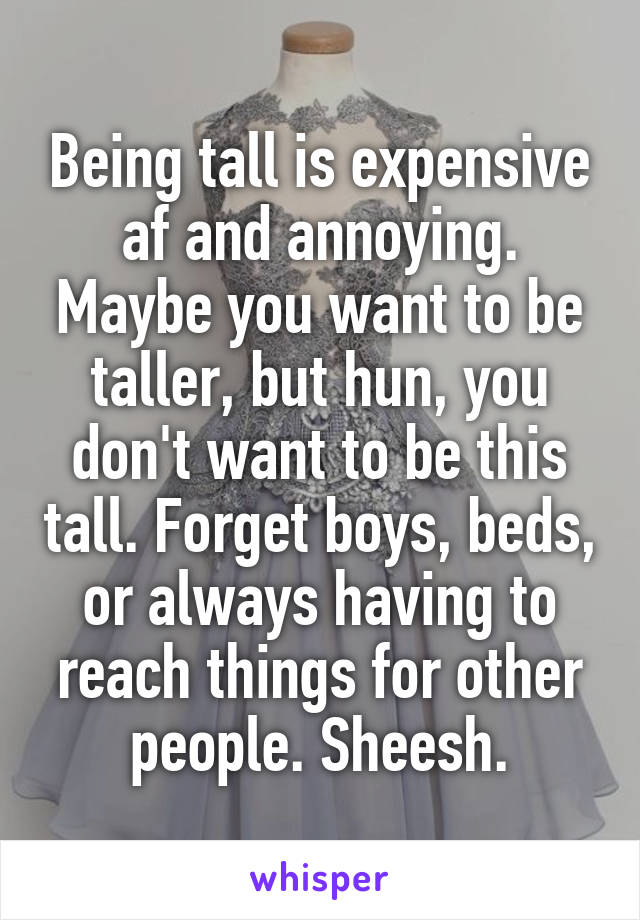 Being tall is expensive af and annoying. Maybe you want to be taller, but hun, you don't want to be this tall. Forget boys, beds, or always having to reach things for other people. Sheesh.