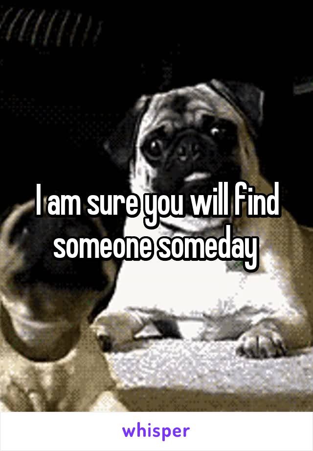 I am sure you will find someone someday 