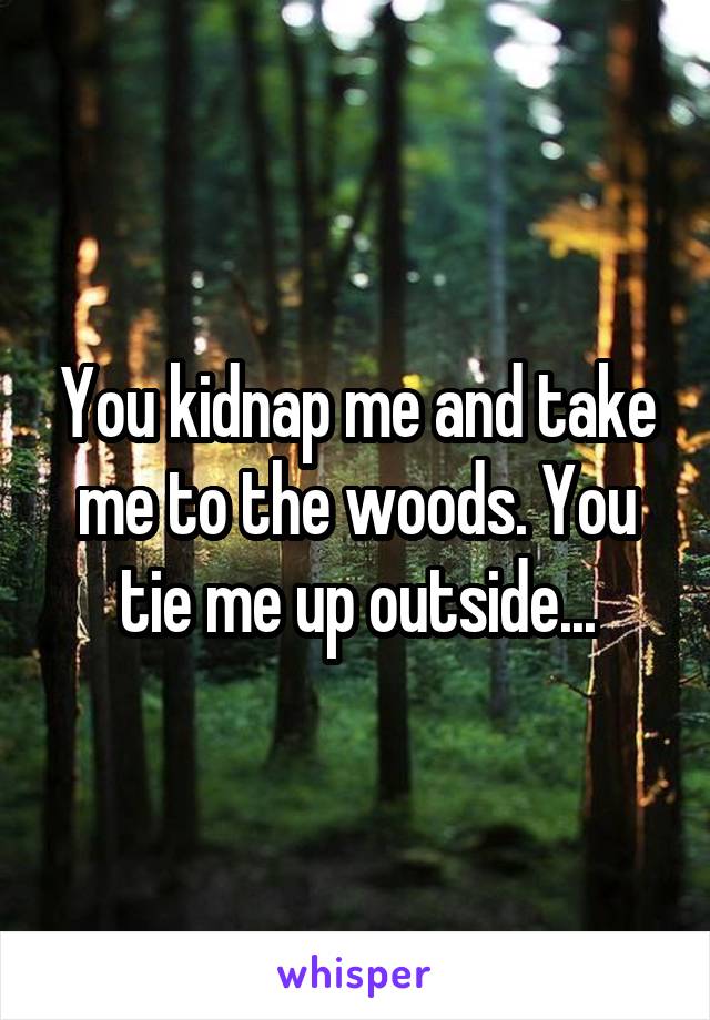 You kidnap me and take me to the woods. You tie me up outside...