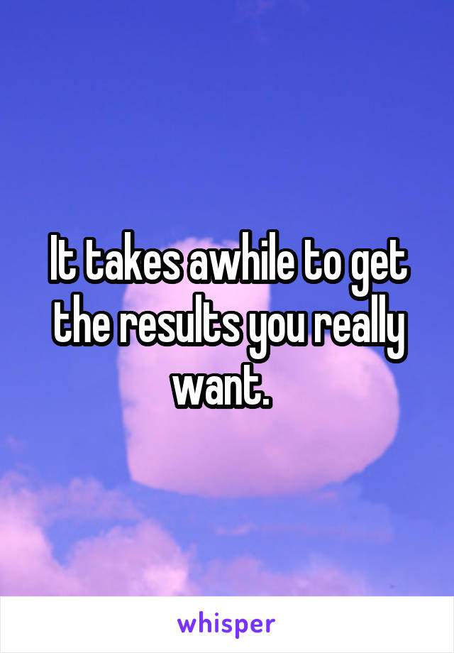 It takes awhile to get the results you really want.  