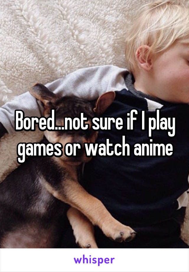 Bored...not sure if I play games or watch anime