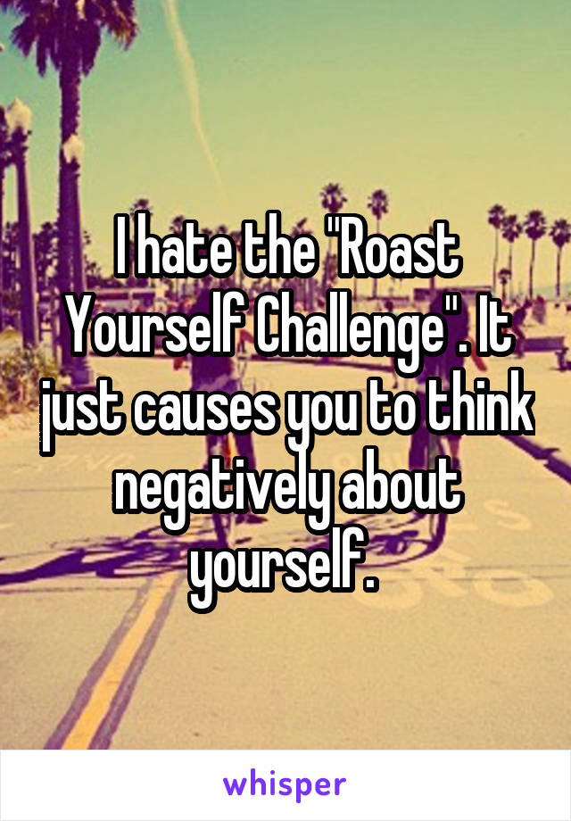 I hate the "Roast Yourself Challenge". It just causes you to think negatively about yourself. 