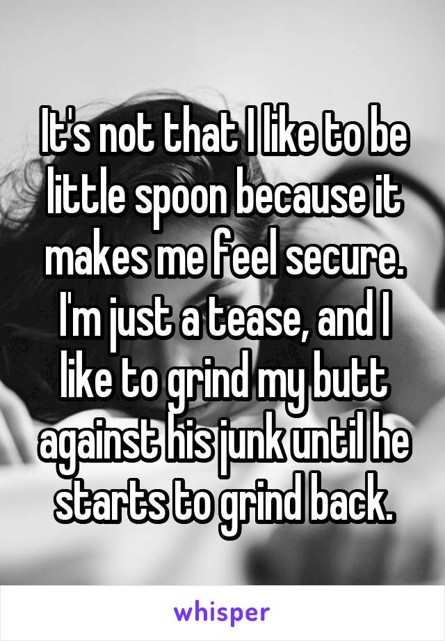 It's not that I like to be little spoon because it makes me feel secure. I'm just a tease, and I like to grind my butt against his junk until he starts to grind back.