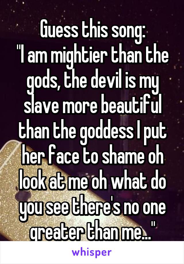 Guess this song:
"I am mightier than the gods, the devil is my slave more beautiful than the goddess I put her face to shame oh look at me oh what do you see there's no one greater than me..."