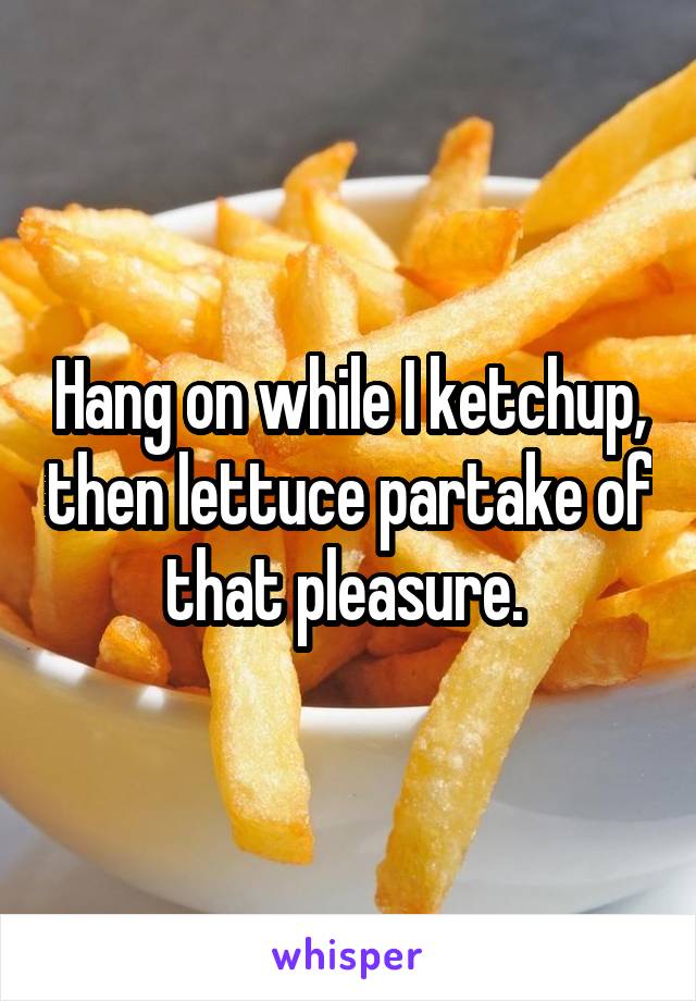 Hang on while I ketchup, then lettuce partake of that pleasure. 