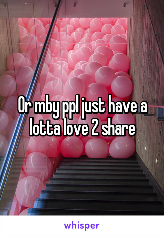 Or mby ppl just have a lotta love 2 share