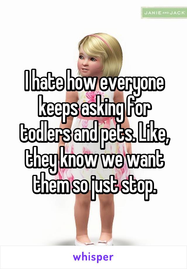 I hate how everyone keeps asking for todlers and pets. Like, they know we want them so just stop.