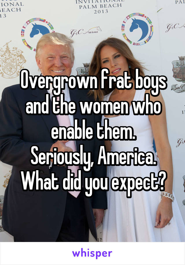 Overgrown frat boys and the women who enable them.
Seriously, America. What did you expect?