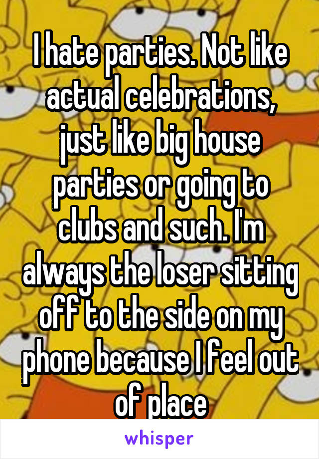 I hate parties. Not like actual celebrations, just like big house parties or going to clubs and such. I'm always the loser sitting off to the side on my phone because I feel out of place