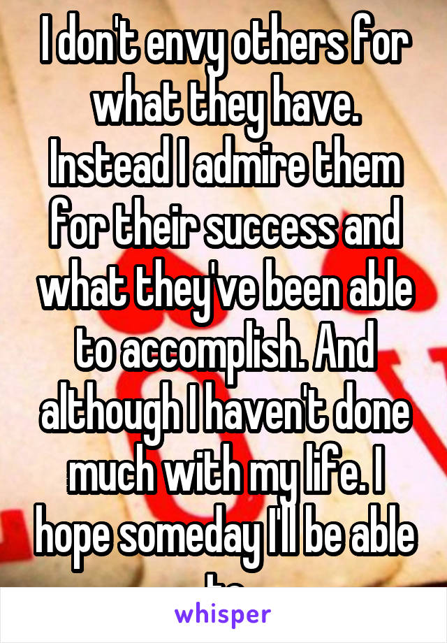 I don't envy others for what they have. Instead I admire them for their success and what they've been able to accomplish. And although I haven't done much with my life. I hope someday I'll be able to