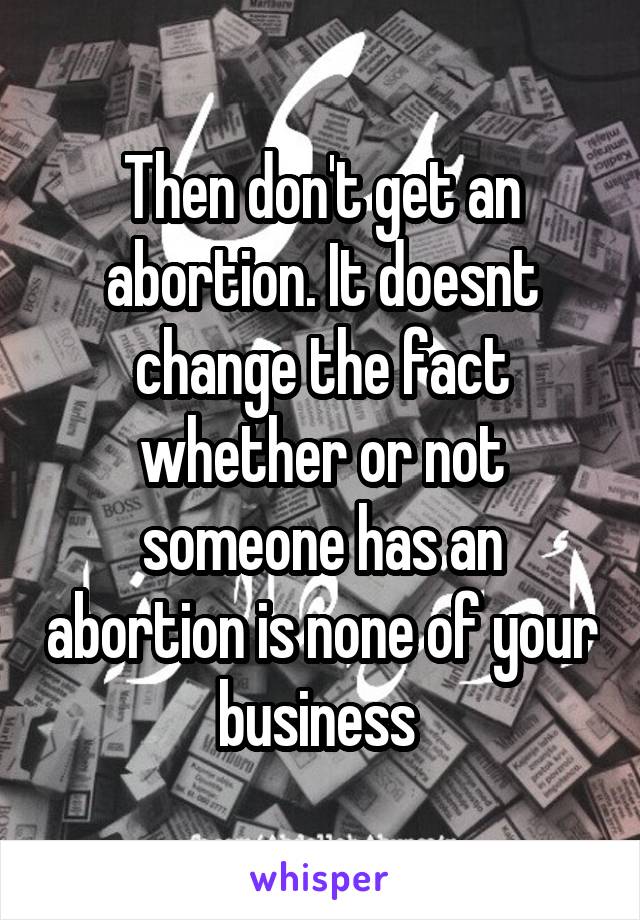 Then don't get an abortion. It doesnt change the fact whether or not someone has an abortion is none of your business 