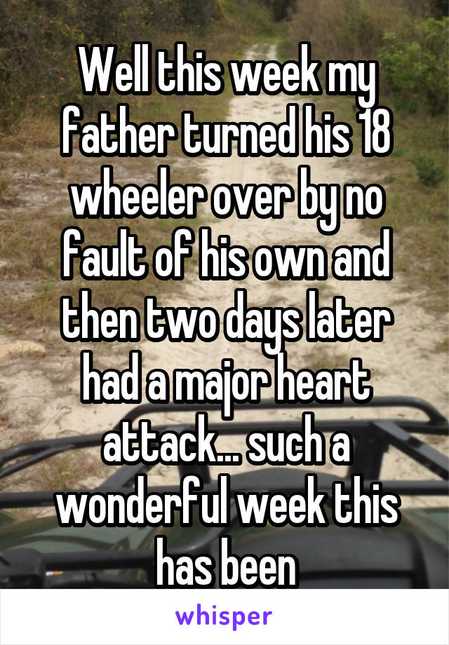 Well this week my father turned his 18 wheeler over by no fault of his own and then two days later had a major heart attack... such a wonderful week this has been