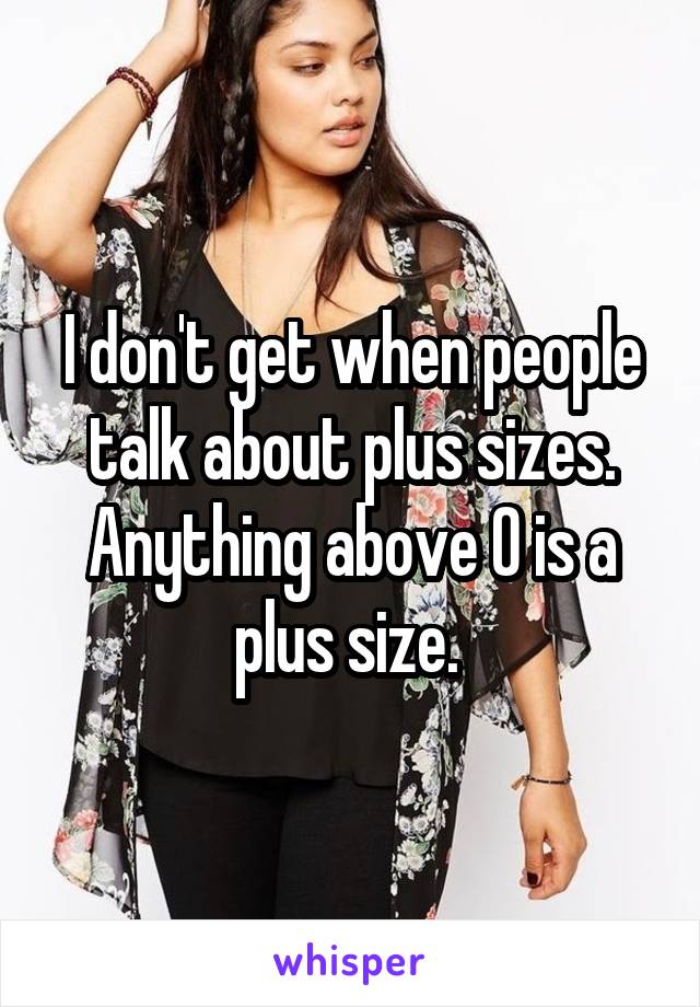 I don't get when people talk about plus sizes. Anything above 0 is a plus size. 