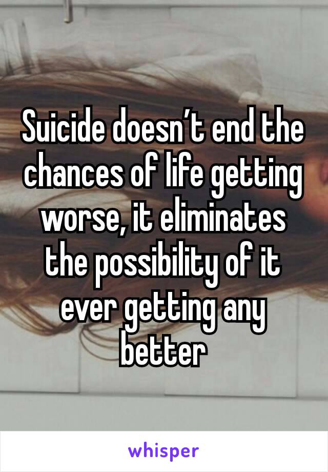 Suicide doesn’t end the chances of life getting worse, it eliminates the possibility of it ever getting any better