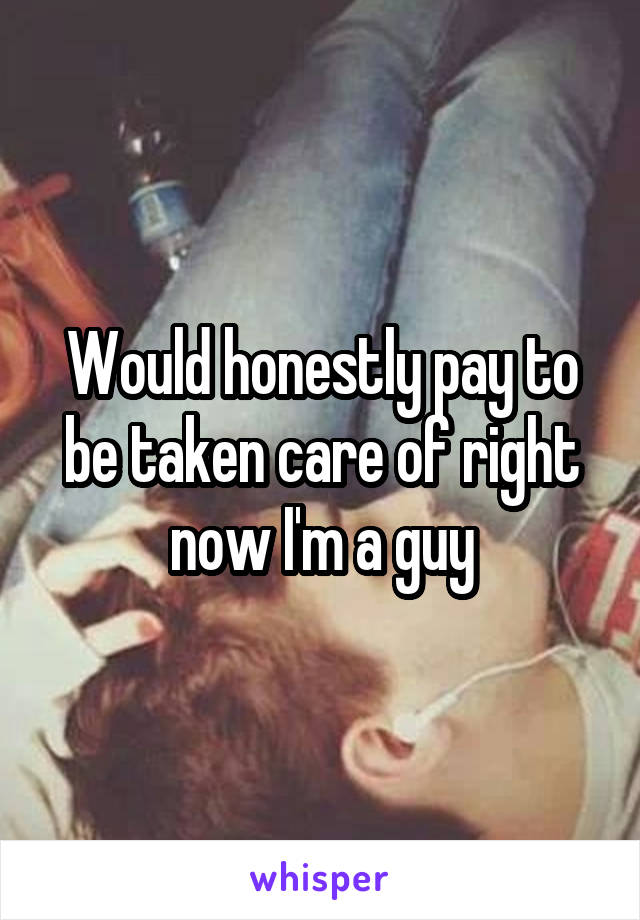Would honestly pay to be taken care of right now I'm a guy