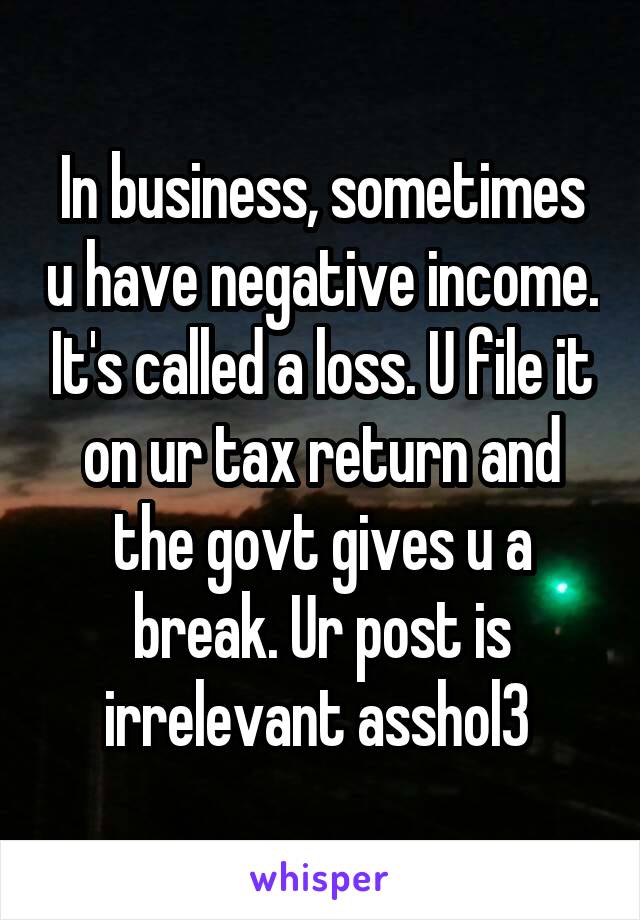 In business, sometimes u have negative income. It's called a loss. U file it on ur tax return and the govt gives u a break. Ur post is irrelevant asshol3 