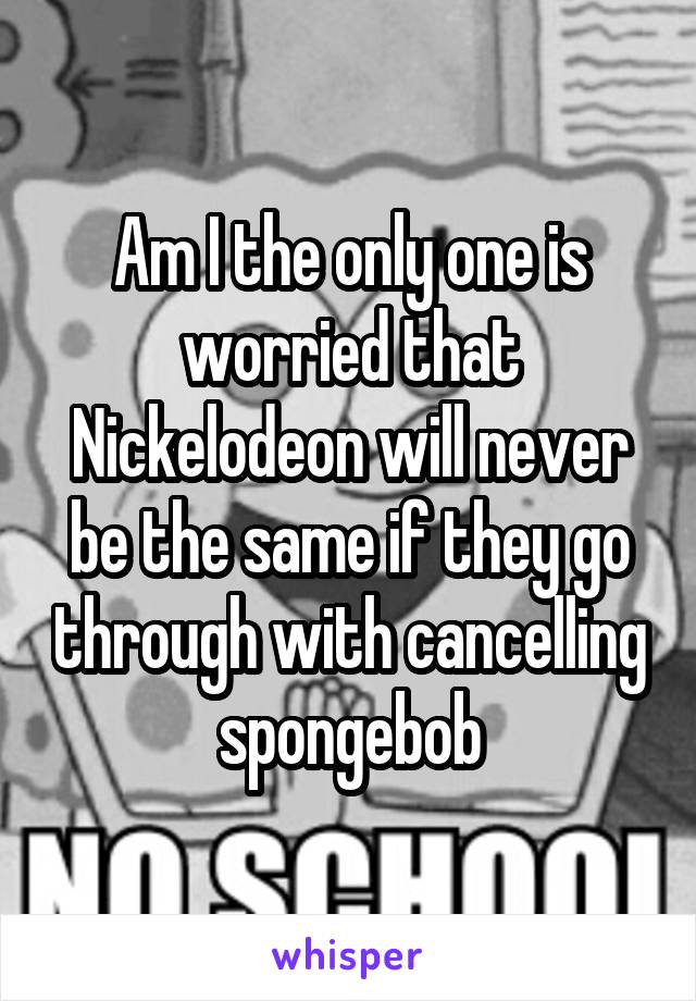 Am I the only one is worried that Nickelodeon will never be the same if they go through with cancelling spongebob
