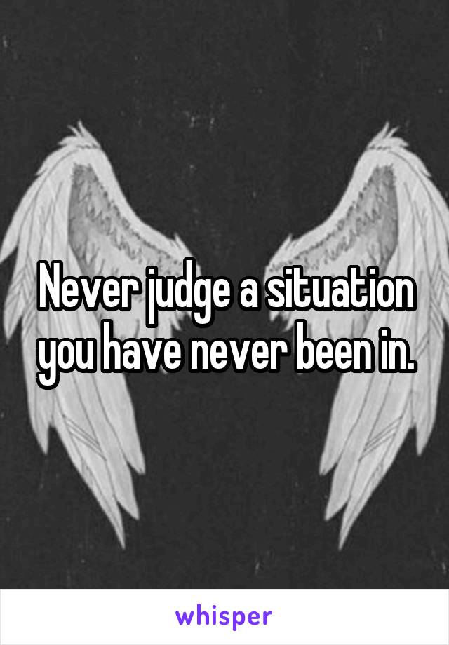 Never judge a situation you have never been in.