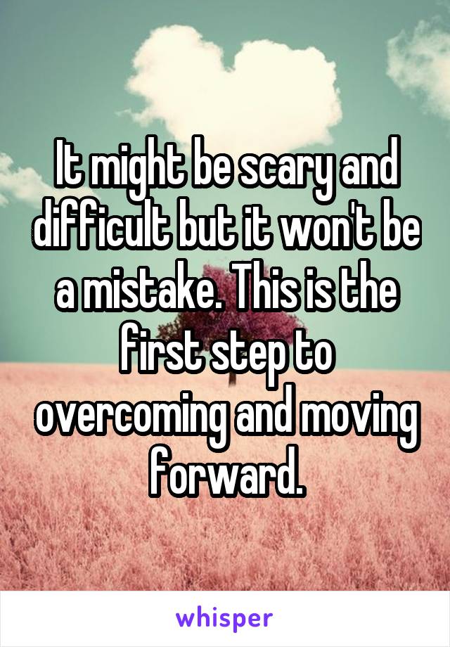 It might be scary and difficult but it won't be a mistake. This is the first step to overcoming and moving forward.