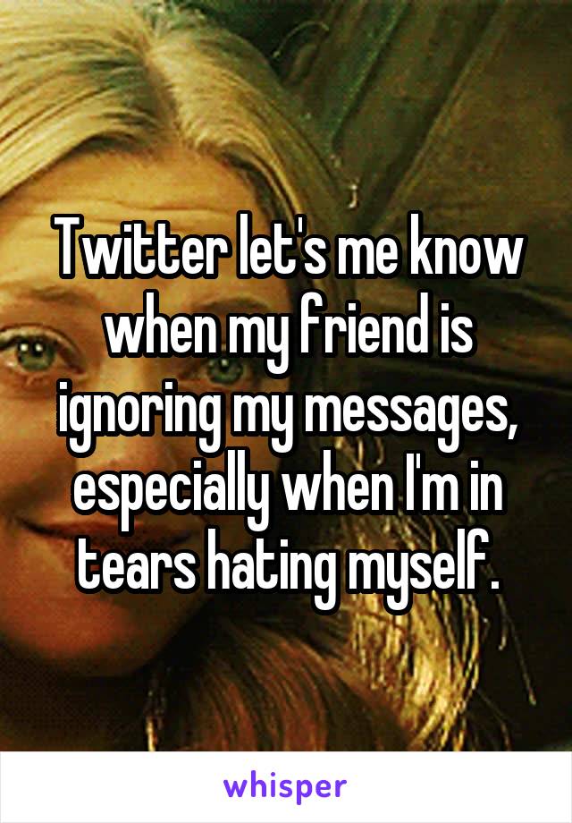 Twitter let's me know when my friend is ignoring my messages, especially when I'm in tears hating myself.