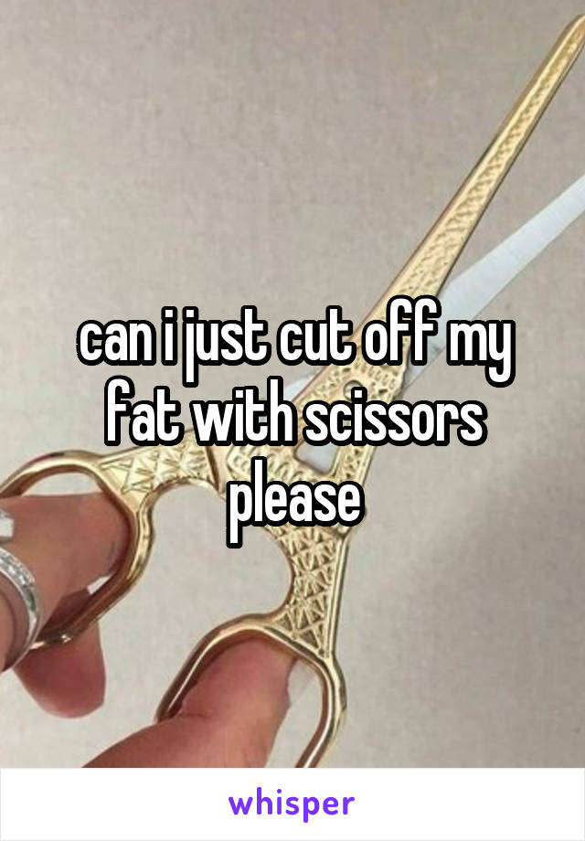 can i just cut off my fat with scissors please