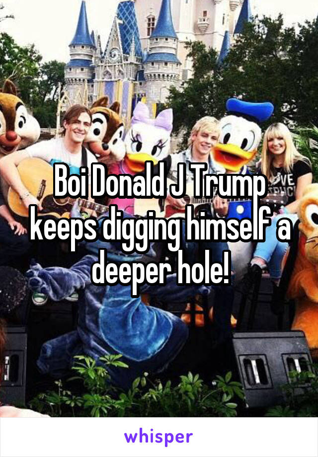 Boi Donald J Trump keeps digging himself a deeper hole!