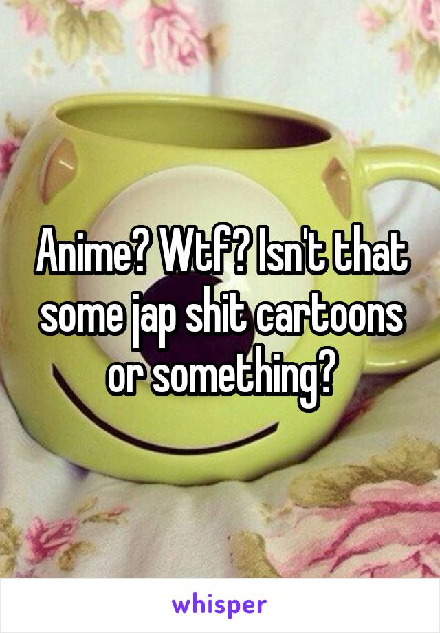 Anime? Wtf? Isn't that some jap shit cartoons or something?
