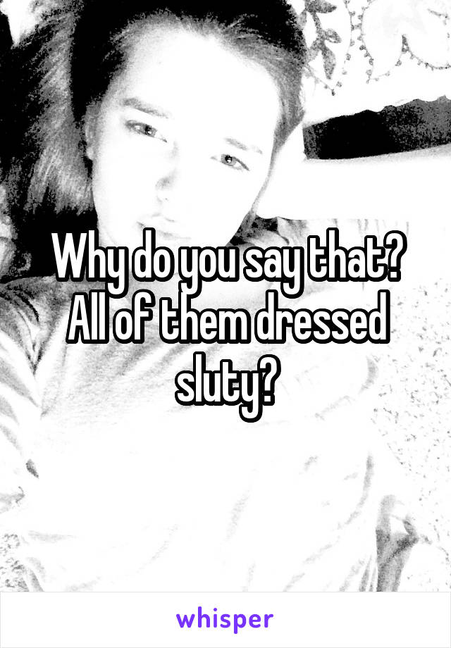 Why do you say that? All of them dressed sluty?