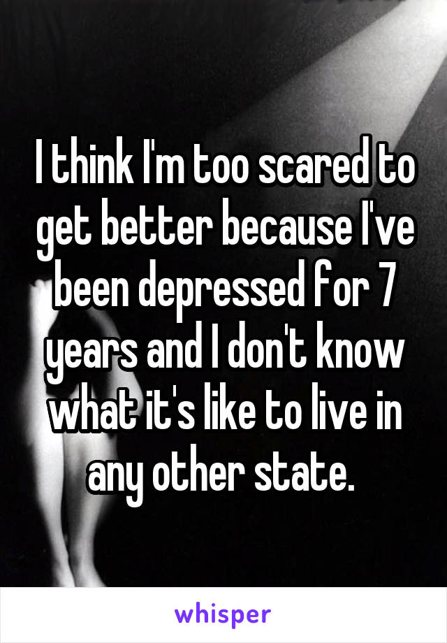 I think I'm too scared to get better because I've been depressed for 7 years and I don't know what it's like to live in any other state. 