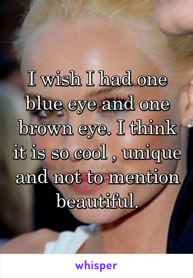 I wish I had one blue eye and one brown eye. I think it is so cool , unique and not to mention beautiful.