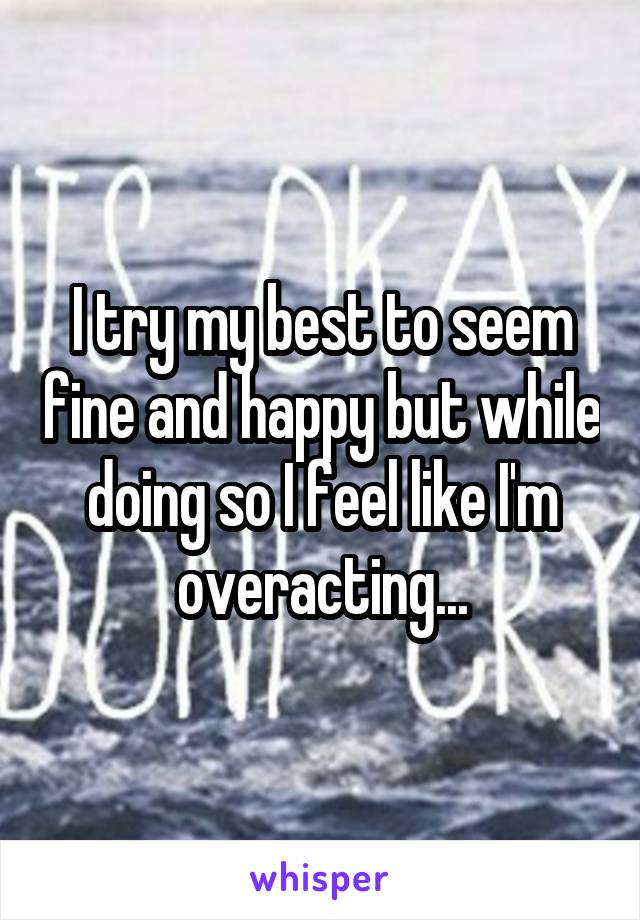 I try my best to seem fine and happy but while doing so I feel like I'm overacting...