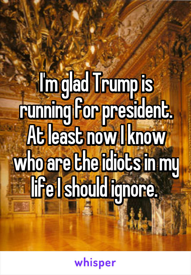 I'm glad Trump is running for president. At least now I know who are the idiots in my life I should ignore. 