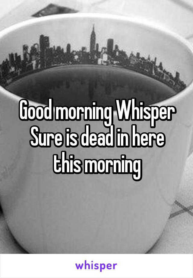 Good morning Whisper
Sure is dead in here this morning