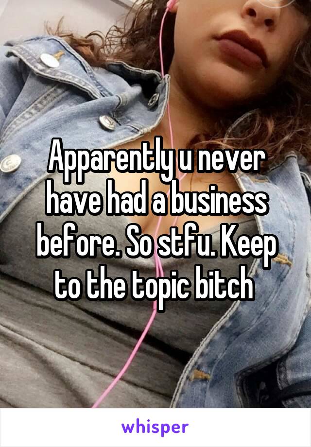 Apparently u never have had a business before. So stfu. Keep to the topic bitch 