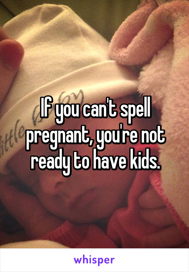 If you can't spell pregnant, you're not ready to have kids.