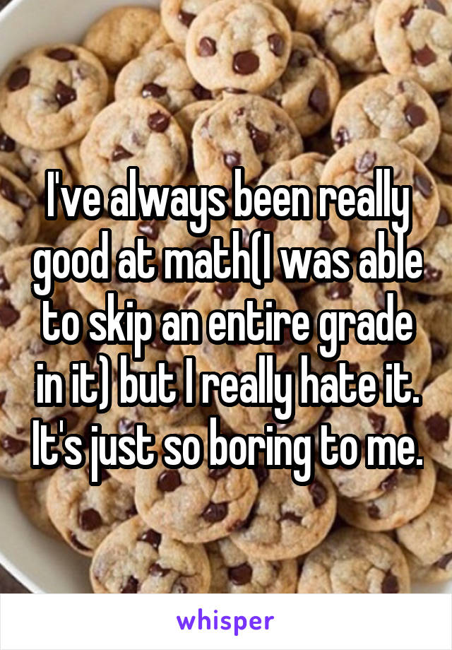 I've always been really good at math(I was able to skip an entire grade in it) but I really hate it. It's just so boring to me.