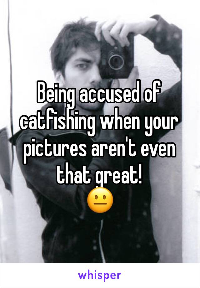 Being accused of catfishing when your pictures aren't even that great!
😐