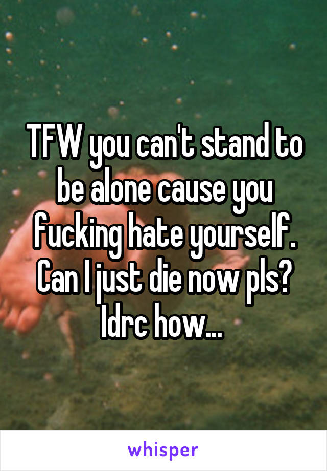 TFW you can't stand to be alone cause you fucking hate yourself. Can I just die now pls? Idrc how... 