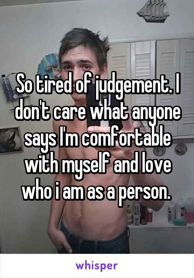 So tired of judgement. I don't care what anyone says I'm comfortable with myself and love who i am as a person. 