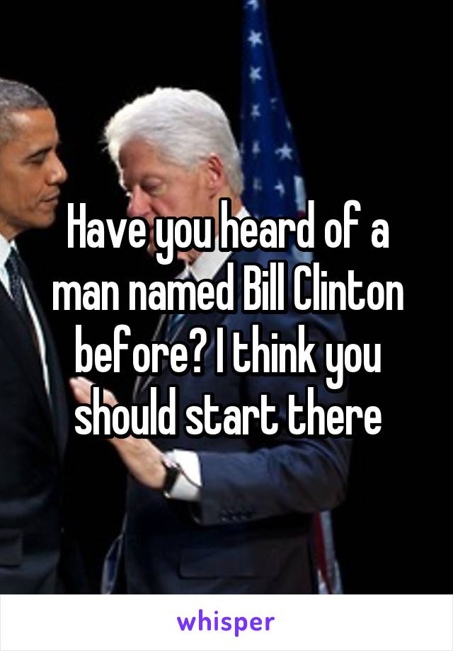 Have you heard of a man named Bill Clinton before? I think you should start there