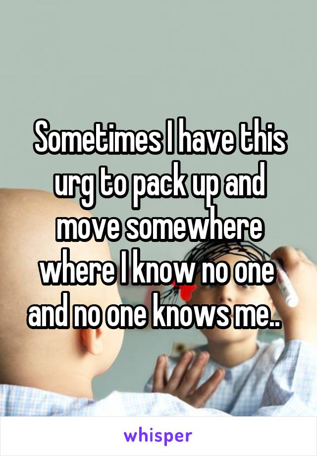Sometimes I have this urg to pack up and move somewhere where I know no one  and no one knows me..  