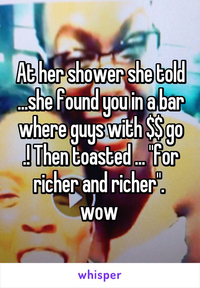 At her shower she told ...she found you in a bar where guys with $$ go .! Then toasted ... "for richer and richer".  wow 