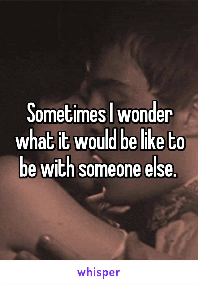 Sometimes I wonder what it would be like to be with someone else. 