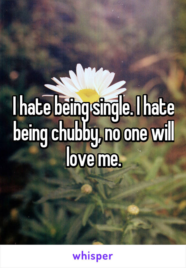 I hate being single. I hate being chubby, no one will love me.