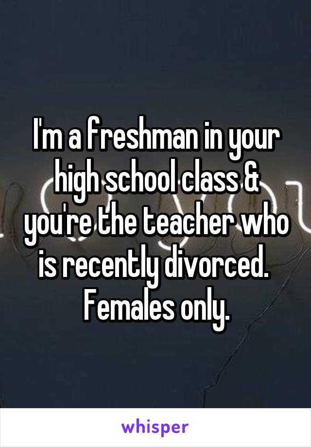 I'm a freshman in your high school class & you're the teacher who is recently divorced. 
Females only.